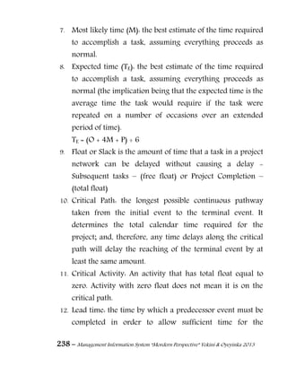 238 – Management Information System “Mordern Perspective” Yekini & Oyeyinka 2013
7. Most likely time (M): the best estimate of the time required
to accomplish a task, assuming everything proceeds as
normal.
8. Expected time (TE): the best estimate of the time required
to accomplish a task, assuming everything proceeds as
normal (the implication being that the expected time is the
average time the task would require if the task were
repeated on a number of occasions over an extended
period of time).
TE = (O + 4M + P) ÷ 6
9. Float or Slack is the amount of time that a task in a project
network can be delayed without causing a delay -
Subsequent tasks – (free float) or Project Completion –
(total float)
10. Critical Path: the longest possible continuous pathway
taken from the initial event to the terminal event. It
determines the total calendar time required for the
project; and, therefore, any time delays along the critical
path will delay the reaching of the terminal event by at
least the same amount.
11. Critical Activity: An activity that has total float equal to
zero. Activity with zero float does not mean it is on the
critical path.
12. Lead time: the time by which a predecessor event must be
completed in order to allow sufficient time for the
 