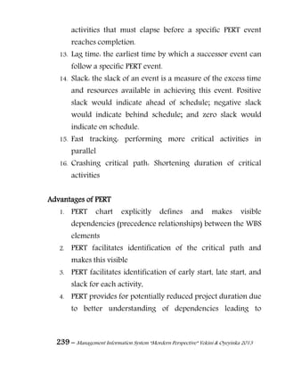 239 – Management Information System “Mordern Perspective” Yekini & Oyeyinka 2013
activities that must elapse before a specific PERT event
reaches completion.
13. Lag time: the earliest time by which a successor event can
follow a specific PERT event.
14. Slack: the slack of an event is a measure of the excess time
and resources available in achieving this event. Positive
slack would indicate ahead of schedule; negative slack
would indicate behind schedule; and zero slack would
indicate on schedule.
15. Fast tracking: performing more critical activities in
parallel
16. Crashing critical path: Shortening duration of critical
activities
Advantages of PERT
1. PERT chart explicitly defines and makes visible
dependencies (precedence relationships) between the WBS
elements
2. PERT facilitates identification of the critical path and
makes this visible
3. PERT facilitates identification of early start, late start, and
slack for each activity,
4. PERT provides for potentially reduced project duration due
to better understanding of dependencies leading to
 