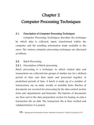 15 – Management Information System “Mordern Perspective” Yekini & Oyeyinka 2013
Chapter 2
Computer Processing Techniques
2.1. Description of Computer Processing Techniques
Computer Processing Techniques describes the technique
by which data is collected, input, transformed within the
computer and the resulting information made available to the
users. The various computer processing techniques are discussed
as follows.
2.2. Batch Processing
2.2.1. Description of Batch processing
Batch processing is a technique in which related data and
transactions are collected into groups of similar size for a defined
period of time and then input and processed together at
predefined periods of time. A batch is made up of a number of
transactions; say on daily, weekly or monthly basis. Batches of
documents are received for processing by the data control section
from user departments and branches. The batches of documents
are then sent to the data preparation section for keying-in onto a
transaction file on disk. The transaction file is then verified and
validated before it is posted.
 