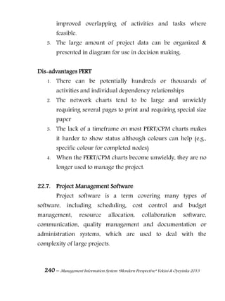 240 – Management Information System “Mordern Perspective” Yekini & Oyeyinka 2013
improved overlapping of activities and tasks where
feasible.
5. The large amount of project data can be organized &
presented in diagram for use in decision making.
Dis-advantages PERT
1. There can be potentially hundreds or thousands of
activities and individual dependency relationships
2. The network charts tend to be large and unwieldy
requiring several pages to print and requiring special size
paper
3. The lack of a timeframe on most PERT/CPM charts makes
it harder to show status although colours can help (e.g.,
specific colour for completed nodes)
4. When the PERT/CPM charts become unwieldy, they are no
longer used to manage the project.
22.7. Project Management Software
Project software is a term covering many types of
software, including scheduling, cost control and budget
management, resource allocation, collaboration software,
communication, quality management and documentation or
administration systems, which are used to deal with the
complexity of large projects.
 