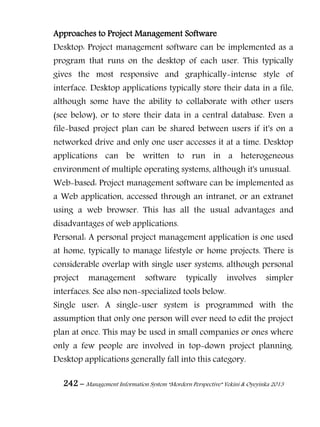 242 – Management Information System “Mordern Perspective” Yekini & Oyeyinka 2013
Approaches to Project Management Software
Desktop: Project management software can be implemented as a
program that runs on the desktop of each user. This typically
gives the most responsive and graphically-intense style of
interface. Desktop applications typically store their data in a file,
although some have the ability to collaborate with other users
(see below), or to store their data in a central database. Even a
file-based project plan can be shared between users if it's on a
networked drive and only one user accesses it at a time. Desktop
applications can be written to run in a heterogeneous
environment of multiple operating systems, although it's unusual.
Web-based: Project management software can be implemented as
a Web application, accessed through an intranet, or an extranet
using a web browser. This has all the usual advantages and
disadvantages of web applications.
Personal: A personal project management application is one used
at home, typically to manage lifestyle or home projects. There is
considerable overlap with single user systems, although personal
project management software typically involves simpler
interfaces. See also non-specialized tools below.
Single user: A single-user system is programmed with the
assumption that only one person will ever need to edit the project
plan at once. This may be used in small companies or ones where
only a few people are involved in top-down project planning.
Desktop applications generally fall into this category.
 