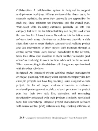 243 – Management Information System “Mordern Perspective” Yekini & Oyeyinka 2013
Collaborative: A collaborative system is designed to support
multiple users modifying different sections of the plan at once; for
example, updating the areas they personally are responsible for
such that those estimates get integrated into the overall plan.
Web-based tools, including extranets, generally fall into this
category, but have the limitation that they can only be used when
the user has live Internet access. To address this limitation, some
software tools using client–server architecture provide a rich
client that runs on users' desktop computer and replicate project
and task information to other project team members through a
central server when users connect periodically to the network.
Some tools allow team members to check out their schedules (and
others' as read only) to work on them while not on the network.
When reconnecting to the database, all changes are synchronized
with the other schedules.
Integrated: An integrated system combines project management
or project planning, with many other aspects of company life. For
example, projects can have bug tracking issues assigned to each
project, the list of project customers becomes a customer
relationship management module, and each person on the project
plan has their own task lists, calendars, and messaging
functionality associated with their projects. Similarly, specialised
tools like SourceForge integrate project management software
with source control (CVS) software and bug-tracking software, so
 