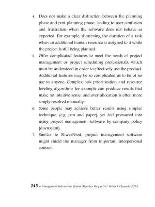 245 – Management Information System “Mordern Perspective” Yekini & Oyeyinka 2013
4. Does not make a clear distinction between the planning
phase and post planning phase, leading to user confusion
and frustration when the software does not behave as
expected. For example, shortening the duration of a task
when an additional human resource is assigned to it while
the project is still being planned.
5. Offer complicated features to meet the needs of project
management or project scheduling professionals, which
must be understood in order to effectively use the product.
Additional features may be so complicated as to be of no
use to anyone. Complex task prioritization and resource
leveling algorithms for example can produce results that
make no intuitive sense, and over allocation is often more
simply resolved manually.
6. Some people may achieve better results using simpler
technique, (e.g. pen and paper), yet feel pressured into
using project management software by company policy
(discussion).
7. Similar to PowerPoint, project management software
might shield the manager from important interpersonal
contact.
 