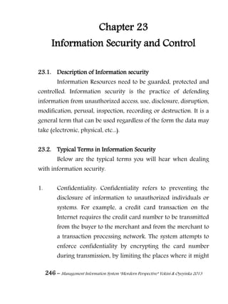 246 – Management Information System “Mordern Perspective” Yekini & Oyeyinka 2013
Chapter 23
Information Security and Control
23.1. Description of Information security
Information Resources need to be guarded, protected and
controlled. Information security is the practice of defending
information from unauthorized access, use, disclosure, disruption,
modification, perusal, inspection, recording or destruction. It is a
general term that can be used regardless of the form the data may
take (electronic, physical, etc...).
23.2. Typical Terms in Information Security
Below are the typical terms you will hear when dealing
with information security.
1. Confidentiality: Confidentiality refers to preventing the
disclosure of information to unauthorized individuals or
systems. For example, a credit card transaction on the
Internet requires the credit card number to be transmitted
from the buyer to the merchant and from the merchant to
a transaction processing network. The system attempts to
enforce confidentiality by encrypting the card number
during transmission, by limiting the places where it might
 