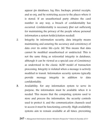 247 – Management Information System “Mordern Perspective” Yekini & Oyeyinka 2013
appear (in databases, log files, backups, printed receipts,
and so on), and by restricting access to the places where it
is stored. If an unauthorized party obtains the card
number in any way, a breach of confidentiality has
occurred. Confidentiality is necessary (but not sufficient)
for maintaining the privacy of the people whose personal
information a system holds.[citation needed]
2. Integrity: In information security, data integrity means
maintaining and assuring the accuracy and consistency of
data over its entire life-cycle. [6] This means that data
cannot be modified unauthorized or undetected. This is
not the same thing as referential integrity in databases,
although it can be viewed as a special case of Consistency
as understood in the classic ACID model of transaction
processing. Integrity is violated when a message is actively
modified in transit. Information security systems typically
provide message integrity in addition to data
confidentiality.
3. Availability: For any information system to serve its
purpose, the information must be available when it is
needed. This means that the computing systems used to
store and process the information, the security controls
used to protect it, and the communication channels used
to access it must be functioning correctly. High availability
systems aim to remain available at all times, preventing
 