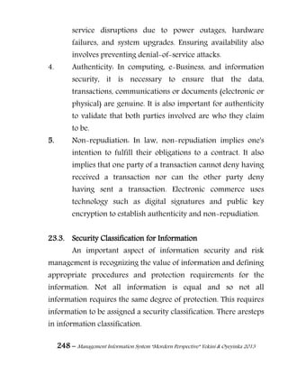 248 – Management Information System “Mordern Perspective” Yekini & Oyeyinka 2013
service disruptions due to power outages, hardware
failures, and system upgrades. Ensuring availability also
involves preventing denial-of-service attacks.
4. Authenticity: In computing, e-Business, and information
security, it is necessary to ensure that the data,
transactions, communications or documents (electronic or
physical) are genuine. It is also important for authenticity
to validate that both parties involved are who they claim
to be.
5. Non-repudiation: In law, non-repudiation implies one's
intention to fulfill their obligations to a contract. It also
implies that one party of a transaction cannot deny having
received a transaction nor can the other party deny
having sent a transaction. Electronic commerce uses
technology such as digital signatures and public key
encryption to establish authenticity and non-repudiation.
23.3. Security Classification for Information
An important aspect of information security and risk
management is recognizing the value of information and defining
appropriate procedures and protection requirements for the
information. Not all information is equal and so not all
information requires the same degree of protection. This requires
information to be assigned a security classification. There aresteps
in information classification.
 