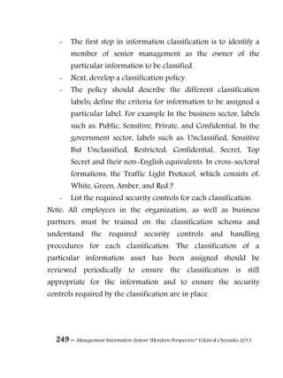 249 – Management Information System “Mordern Perspective” Yekini & Oyeyinka 2013
- The first step in information classification is to identify a
member of senior management as the owner of the
particular information to be classified.
- Next, develop a classification policy.
- The policy should describe the different classification
labels; define the criteria for information to be assigned a
particular label. For example In the business sector, labels
such as: Public, Sensitive, Private, and Confidential. In the
government sector, labels such as: Unclassified, Sensitive
But Unclassified, Restricted, Confidential, Secret, Top
Secret and their non-English equivalents. In cross-sectoral
formations, the Traffic Light Protocol, which consists of:
White, Green, Amber, and Red.?
- List the required security controls for each classification.
Note: All employees in the organization, as well as business
partners, must be trained on the classification schema and
understand the required security controls and handling
procedures for each classification. The classification of a
particular information asset has been assigned should be
reviewed periodically to ensure the classification is still
appropriate for the information and to ensure the security
controls required by the classification are in place.
 