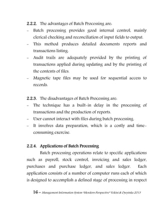16 – Management Information System “Mordern Perspective” Yekini & Oyeyinka 2013
2.2.2. The advantages of Batch Processing are:
- Batch processing provides good internal control, mainly
clerical checking and reconciliation of input fields to output.
- This method produces detailed documents reports and
transactions listing.
- Audit trails are adequately provided by the printing of
transactions applied during updating and by the printing of
the contents of files.
- Magnetic tape files may be used for sequential access to
records.
2.2.3. The disadvantages of Batch Processing are:
- The technique has a built-in delay in the processing of
transactions and the production of reports.
- User cannot interact with files during batch processing.
- It involves data preparation, which is a costly and time-
consuming exercise.
2.2.4. Applications of Batch Processing
Batch processing operations relate to specific applications
such as payroll, stock control, invoicing and sales ledger,
purchases and purchase ledger, and sales ledger. Each
application consists of a number of computer runs each of which
is designed to accomplish a defined stage of processing in respect
 
