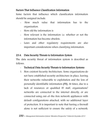 250 – Management Information System “Mordern Perspective” Yekini & Oyeyinka 2013
Factors That Influence Classification Information
Some factors that influence which classification information
should be assigned include.
- How much value that information has to the
organization.
- How old the information is
- How relevant is the information i.e. whether or not the
information has become obsolete.
- Laws and other regulatory requirements are also
important considerations when classifying information.
23.4. Data Security Threats to Information System
The data security threat of information system is described as
follows.
- Technical Data Security Threats to Information Systems
1. Non-existent Security Architecture. Some organizations do
not have established security architecture in place, leaving
their networks vulnerable to exploitation and the loss of
personally identifiable information (PII). At times, due to a
lack of resources or qualified IT staff, organizations‖
networks are connected to the internet directly, or are
connected using out-of-the-box network appliances with
default configurations attached, with no additional layer
of protection. It is important to note that having a firewall
alone is not sufficient to ensure the safety of a network.
 