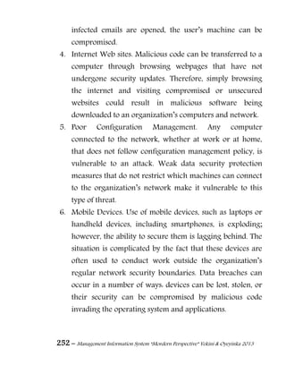 252 – Management Information System “Mordern Perspective” Yekini & Oyeyinka 2013
infected emails are opened, the user‖s machine can be
compromised.
4. Internet Web sites. Malicious code can be transferred to a
computer through browsing webpages that have not
undergone security updates. Therefore, simply browsing
the internet and visiting compromised or unsecured
websites could result in malicious software being
downloaded to an organization‖s computers and network.
5. Poor Configuration Management. Any computer
connected to the network, whether at work or at home,
that does not follow configuration management policy, is
vulnerable to an attack. Weak data security protection
measures that do not restrict which machines can connect
to the organization‖s network make it vulnerable to this
type of threat.
6. Mobile Devices. Use of mobile devices, such as laptops or
handheld devices, including smartphones, is exploding;
however, the ability to secure them is lagging behind. The
situation is complicated by the fact that these devices are
often used to conduct work outside the organization‖s
regular network security boundaries. Data breaches can
occur in a number of ways: devices can be lost, stolen, or
their security can be compromised by malicious code
invading the operating system and applications.
 