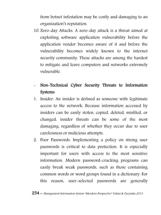 254 – Management Information System “Mordern Perspective” Yekini & Oyeyinka 2013
from botnet infestation may be costly and damaging to an
organization‖s reputation.
10. Zero-day Attacks. A zero-day attack is a threat aimed at
exploiting software application vulnerability before the
application vendor becomes aware of it and before the
vulnerability becomes widely known to the internet
security community. These attacks are among the hardest
to mitigate and leave computers and networks extremely
vulnerable.
- Non-Technical Cyber Security Threats to Information
Systems
1. Insider. An insider is defined as someone with legitimate
access to the network. Because information accessed by
insiders can be easily stolen, copied, deleted, misfiled, or
changed, insider threats can be some of the most
damaging, regardless of whether they occur due to user
carelessness or malicious attempts.
2. Poor Passwords. Implementing a policy on strong user
passwords is critical to data protection. It is especially
important for users with access to the most sensitive
information. Modern password-cracking programs can
easily break weak passwords, such as those containing
common words or word groups found in a dictionary. For
this reason, user-selected passwords are generally
 