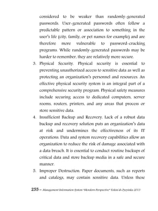 255 – Management Information System “Mordern Perspective” Yekini & Oyeyinka 2013
considered to be weaker than randomly-generated
passwords. User-generated passwords often follow a
predictable pattern or association to something in the
user‖s life (city, family, or pet names for example) and are
therefore more vulnerable to password-cracking
programs. While randomly-generated passwords may be
harder to remember, they are relatively more secure.
3. Physical Security. Physical security is essential to
preventing unauthorized access to sensitive data as well as
protecting an organization‖s personnel and resources. An
effective physical security system is an integral part of a
comprehensive security program. Physical safety measures
include securing access to dedicated computers, server
rooms, routers, printers, and any areas that process or
store sensitive data.
4. Insufficient Backup and Recovery. Lack of a robust data
backup and recovery solution puts an organization‖s data
at risk and undermines the effectiveness of its IT
operations. Data and system recovery capabilities allow an
organization to reduce the risk of damage associated with
a data breach. It is essential to conduct routine backups of
critical data and store backup media in a safe and secure
manner.
5. Improper Destruction. Paper documents, such as reports
and catalogs, may contain sensitive data. Unless these
 