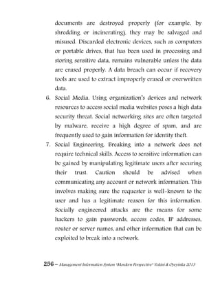 256 – Management Information System “Mordern Perspective” Yekini & Oyeyinka 2013
documents are destroyed properly (for example, by
shredding or incinerating), they may be salvaged and
misused. Discarded electronic devices, such as computers
or portable drives, that has been used in processing and
storing sensitive data, remains vulnerable unless the data
are erased properly. A data breach can occur if recovery
tools are used to extract improperly erased or overwritten
data.
6. Social Media. Using organization‖s devices and network
resources to access social media websites poses a high data
security threat. Social networking sites are often targeted
by malware, receive a high degree of spam, and are
frequently used to gain information for identity theft.
7. Social Engineering. Breaking into a network does not
require technical skills. Access to sensitive information can
be gained by manipulating legitimate users after securing
their trust. Caution should be advised when
communicating any account or network information. This
involves making sure the requester is well-known to the
user and has a legitimate reason for this information.
Socially engineered attacks are the means for some
hackers to gain passwords, access codes, IP addresses,
router or server names, and other information that can be
exploited to break into a network.
 