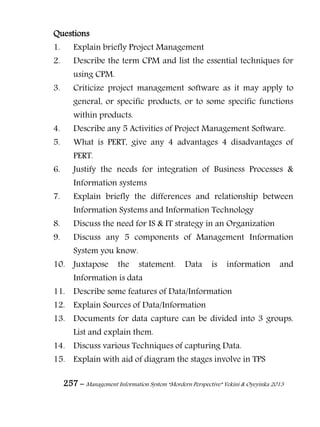 257 – Management Information System “Mordern Perspective” Yekini & Oyeyinka 2013
Questions
1. Explain briefly Project Management
2. Describe the term CPM and list the essential techniques for
using CPM.
3. Criticize project management software as it may apply to
general, or specific products, or to some specific functions
within products.
4. Describe any 5 Activities of Project Management Software.
5. What is PERT, give any 4 advantages 4 disadvantages of
PERT.
6. Justify the needs for integration of Business Processes &
Information systems
7. Explain briefly the differences and relationship between
Information Systems and Information Technology
8. Discuss the need for IS & IT strategy in an Organization
9. Discuss any 5 components of Management Information
System you know.
10. Juxtapose the statement. Data is information and
Information is data
11. Describe some features of Data/Information
12. Explain Sources of Data/Information
13. Documents for data capture can be divided into 3 groups.
List and explain them.
14. Discuss various Techniques of capturing Data.
15. Explain with aid of diagram the stages involve in TPS
 