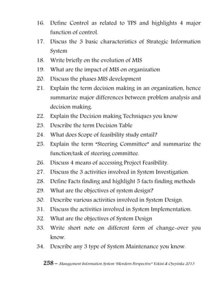 258 – Management Information System “Mordern Perspective” Yekini & Oyeyinka 2013
16. Define Control as related to TPS and highlights 4 major
function of control.
17. Discus the 3 basic characteristics of Strategic Information
System
18. Write briefly on the evolution of MIS
19. What are the impact of MIS on organization
20. Discuss the phases MIS development
21. Explain the term decision making in an organization, hence
summarize major differences between problem analysis and
decision making.
22. Explain the Decision making Techniques you know
23. Describe the term Decision Table
24. What does Scope of feasibility study entail?
25. Explain the term “Steering Committee” and summarize the
function/task of steering committee.
26. Discuss 4 means of accessing Project Feasibility.
27. Discuss the 3 activities involved in System Investigation.
28. Define Facts finding and highlight 5 facts finding methods
29. What are the objectives of system design?
30. Describe various activities involved in System Design.
31. Discuss the activities involved in System Implementation.
32. What are the objectives of System Design
33. Write short note on different form of change-over you
know.
34. Describe any 3 type of System Maintenance you know.
 