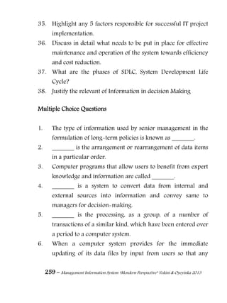 259 – Management Information System “Mordern Perspective” Yekini & Oyeyinka 2013
35. Highlight any 5 factors responsible for successful IT project
implementation.
36. Discuss in detail what needs to be put in place for effective
maintenance and operation of the system towards efficiency
and cost reduction.
37. What are the phases of SDLC, System Development Life
Cycle?
38. Justify the relevant of Information in decision Making
Multiple Choice Questions
1. The type of information used by senior management in the
formulation of long-term policies is known as _______.
2. _______ is the arrangement or rearrangement of data items
in a particular order.
3. Computer programs that allow users to benefit from expert
knowledge and information are called _______.
4. _______ is a system to convert data from internal and
external sources into information and convey same to
managers for decision-making.
5. _______ is the processing, as a group, of a number of
transactions of a similar kind, which have been entered over
a period to a computer system.
6. When a computer system provides for the immediate
updating of its data files by input from users so that any
 