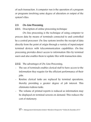 17 – Management Information System “Mordern Perspective” Yekini & Oyeyinka 2013
of each transaction. A computer run is the operation of a program
or programs involving some degree of alteration or output of the
system‖s files.
2.3. On-Line Processing
2.3.1. Description of online processing technique
On-line processing is the technique of using computer to
process data by means of terminals connected to and controlled
by a central processor. On-line systems involve the receipt of data
directly from the point of origin through a variety of input/output
terminal devices with telecommunication capabilities. On-line
processing provides direct access to information files by terminal
users and also enables them to update files with transaction data.
2.3.2. The advantages of On-Line Processing:
- The use of terminals enables clerical staff to have access to the
information they require for the efficient performance of their
jobs.
- Routine clerical tasks are replaced by terminal operations,
thereby providing a greater degree of job interest. This
eliminates tedious tasks.
- The volume of printed reports is reduced as information may
be displayed on terminal screens on demand. This reduces the
cost of stationery.
 