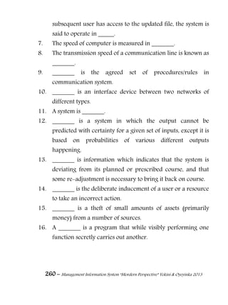 260 – Management Information System “Mordern Perspective” Yekini & Oyeyinka 2013
subsequent user has access to the updated file, the system is
said to operate in _____.
7. The speed of computer is measured in _______.
8. The transmission speed of a communication line is known as
_______.
9. _______ is the agreed set of procedures/rules in
communication system.
10. _______ is an interface device between two networks of
different types.
11. A system is _______.
12. _______ is a system in which the output cannot be
predicted with certainty for a given set of inputs, except it is
based on probabilities of various different outputs
happening.
13. _______ is information which indicates that the system is
deviating from its planned or prescribed course, and that
some re-adjustment is necessary to bring it back on course.
14. _______ is the deliberate inducement of a user or a resource
to take an incorrect action.
15. _______ is a theft of small amounts of assets (primarily
money) from a number of sources.
16. A _______ is a program that while visibly performing one
function secretly carries out another.
 