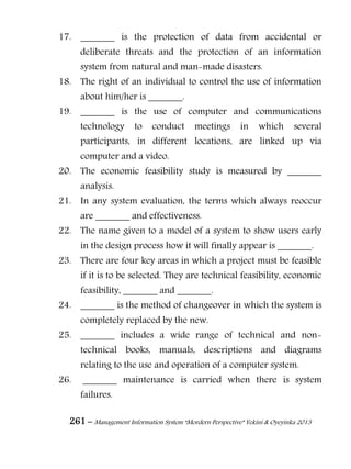 261 – Management Information System “Mordern Perspective” Yekini & Oyeyinka 2013
17. _______ is the protection of data from accidental or
deliberate threats and the protection of an information
system from natural and man-made disasters.
18. The right of an individual to control the use of information
about him/her is _______.
19. _______ is the use of computer and communications
technology to conduct meetings in which several
participants, in different locations, are linked up via
computer and a video.
20. The economic feasibility study is measured by _______
analysis.
21. In any system evaluation, the terms which always reoccur
are _______ and effectiveness.
22. The name given to a model of a system to show users early
in the design process how it will finally appear is _______.
23. There are four key areas in which a project must be feasible
if it is to be selected. They are technical feasibility, economic
feasibility, _______ and _______.
24. _______ is the method of changeover in which the system is
completely replaced by the new.
25. _______ includes a wide range of technical and non-
technical books, manuals, descriptions and diagrams
relating to the use and operation of a computer system.
26. _______ maintenance is carried when there is system
failures.
 
