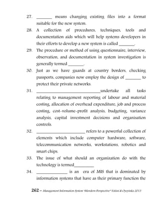 262 – Management Information System “Mordern Perspective” Yekini & Oyeyinka 2013
27. _______ means changing existing files into a format
suitable for the new system.
28. A collection of procedures, techniques, tools and
documentation aids which will help systems developers in
their efforts to develop a new system is called _______.
29. The procedure or method of using questionnaire, interview,
observation, and documentation in system investigation is
generally termed _______.
30. Just as we have guards at country borders, checking
passports, companies now employ the design of _______ to
protect their private networks.
31. _____________________________undertake all tasks
relating to management reporting of labour and material
costing, allocation of overhead expenditure, job and process
costing, cost-volume-profit analysis, budgeting, variance
analysis, capital investment decisions and organisation
controls.
32. ______________________ refers to a powerful collection of
elements which include computer hardware, software,
telecommunication networks, workstations, robotics and
smart chips.
33. The issue of what should an organization do with the
technology is termed_________
34. ______________ is an era of MIS that is dominated by
information systems that have as their primary function the
 