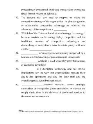 263 – Management Information System “Mordern Perspective” Yekini & Oyeyinka 2013
processing of predefined (business) transactions to produce
fixed-format reports on schedule.
35. The systems that are used to support or shape the
competitive strategy of the organisation: its plan for gaining
or maintaining competitive advantage or reducing the
advantage of its competitors is __________
36. Which h of the 2 forces that drvies technology has emerged
because markets are becoming highly competitive and the
traditional sources of competitive advantages are
diminishing as competitors strive to attain parity with one
another_________________
37. _____________ is ―an economic community supported by a
foundation of interacting organisations and individuals
38. _____________Analysis is used to identify potential sources
of economic advantage.
39. ___________ is a disruptive technology and has serious
implications for the way that organizations manage their
day-to-day operations and also for their staff and the
overall organizational business model.
40. _________________involves working across multiple
enterprises or companies (Inter-enterprise) to shorten the
supply chain time in the delivery of goods and services to
the consumer or customer.
 