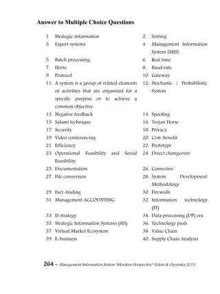 264 – Management Information System “Mordern Perspective” Yekini & Oyeyinka 2013
Answer to Multiple Choice Questions
1. Strategic information 2. Sorting
3. Expert systems 4. Management Information
System [MIS]
5. Batch processing 6. Real time
7. Hertz 8. Baud rate
9. Protocol 10. Gateway
11. A system is a group of related elements
or activities that are organized for a
specific purpose or to achieve a
common objective.
12. Stochastic / Probabilistic
System
13. Negative feedback 14. Spoofing
15. Salami technique 16. Trojan Horse
17. Security 18. Privacy
19. Video conferencing 20. Cost-benefit
21. Efficiency 22. Prototype
23. Operational Feasibility and Social
Feasibility
24. Direct changeover
25. Documentation 26. Corrective
27. File conversion 28. System Development
Methodology
29. Fact-finding 30. Firewalls
31. Management ACCOUNTING 32. Information technology
(IT)
33. IS strategy 34. Data processing (DP) era
35. Strategic Information Systems (SIS) 36. Technology push
37. Virtual Market Ecosystem 38. Value Chain
39. E-business 40. Supply Chain Analysis
 