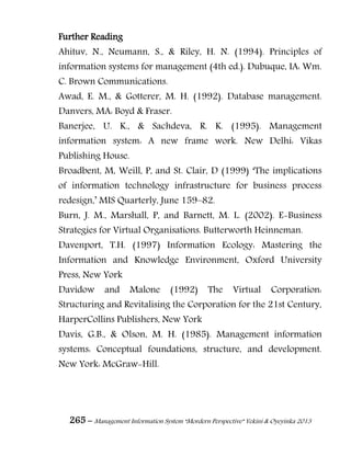 265 – Management Information System “Mordern Perspective” Yekini & Oyeyinka 2013
Further Reading
Ahituv, N., Neumann, S., & Riley, H. N. (1994). Principles of
information systems for management (4th ed.). Dubuque, IA: Wm.
C. Brown Communications.
Awad, E. M., & Gotterer, M. H. (1992). Database management.
Danvers, MA: Boyd & Fraser.
Banerjee, U. K., & Sachdeva, R. K. (1995). Management
information system: A new frame work. New Delhi: Vikas
Publishing House.
Broadbent, M, Weill, P, and St. Clair, D (1999) ―The implications
of information technology infrastructure for business process
redesign,‖ MIS Quarterly, June 159–82.
Burn, J. M., Marshall, P, and Barnett, M. L. (2002). E-Business
Strategies for Virtual Organisations. Butterworth Heinneman.
Davenport, T.H. (1997) Information Ecology: Mastering the
Information and Knowledge Environment, Oxford University
Press, New York
Davidow and Malone (1992) The Virtual Corporation:
Structuring and Revitalising the Corporation for the 21st Century,
HarperCollins Publishers, New York
Davis, G.B., & Olson, M. H. (1985). Management information
systems: Conceptual foundations, structure, and development.
New York: McGraw-Hill.
 