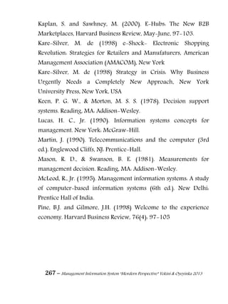 267 – Management Information System “Mordern Perspective” Yekini & Oyeyinka 2013
Kaplan, S. and Sawhney, M. (2000). E-Hubs: The New B2B
Marketplaces, Harvard Business Review, May-June, 97-103.
Kare-Silver, M. de (1998) e-Shock- Electronic Shopping
Revolution: Strategies for Retailers and Manufaturers, American
Management Association (AMACOM), New York
Kare-Silver, M. de (1998) Strategy in Crisis: Why Business
Urgently Needs a Completely New Approach, New York
University Press, New York, USA
Keen, P. G. W., & Morton, M. S. S. (1978). Decision support
systems. Reading, MA: Addison-Wesley.
Lucas, H. C., Jr. (1990). Information systems concepts for
management. New York: McGraw-Hill.
Martin, J. (1990). Telecommunications and the computer (3rd
ed.). Englewood Cliffs, NJ: Prentice-Hall.
Mason, R. D., & Swanson, B. E. (1981). Measurements for
management decision. Reading, MA: Addison-Wesley.
McLeod, R., Jr. (1995). Management information systems: A study
of computer-based information systems (6th ed.). New Delhi:
Prentice Hall of India.
Pine, B.J. and Gilmore, J.H. (1998) Welcome to the experience
economy. Harvard Business Review, 76(4): 97-105
 