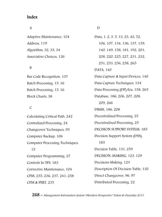 268 – Management Information System “Mordern Perspective” Yekini & Oyeyinka 2013
Index
A
Adaptive Maintenance, 104
Address, 119
Algorithm, 32, 33, 34
Associative Choices, 126
B
Bar Code Recognition, 137
Batch Processing, 15, 16
Batch Processing, 15, 16
Block Charts, 38
C
Calculating Critical Path, 242
Centralized Processing, 24
Changeover Techniques, 95
Computer Backup, 106
Computer Processing Techniques,
15
Computer Programming, 27
Controls In TPS, 183
Corrective Maintenance, 104
CPM, 235, 236, 237, 241, 258
CPM & PERT, 235
D
Data, 1, 2, 3, 5, 13, 23, 42, 52,
106, 107, 134, 136, 137, 139,
140, 149, 158, 181, 192, 201,
208, 220, 225, 227, 231, 232,
251, 253, 256, 258, 265
DATA, 140
Data Capture & Input Devices, 140
Data Capture Techniques, 134
Data Processing (DP) Era, 158, 265
Database, 186, 206, 207, 208,
209, 266
DBMS, 186, 208
Decentralised Processing, 25
Decentralized Processing, 25
DECISION SUPPORT SYSTEM, 185
Decision Support System (DSS),
185
Decision Table, 131, 259
DECISION-MAKING, 123, 129
Decisions Making, 123
Description Of Decision Table, 130
Direct Changeover, 96, 97
Distributed Processing, 22
 