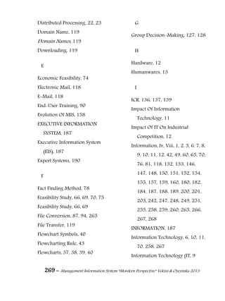 269 – Management Information System “Mordern Perspective” Yekini & Oyeyinka 2013
Distributed Processing, 22, 23
Domain Name, 119
Domain Names, 119
Downloading, 119
E
Economic Feasibility, 74
Electronic Mail, 118
E-Mail, 118
End-User Training, 90
Evolution Of MIS, 158
EXECUTIVE INFORMATION
SYSTEM, 187
Executive Information System
(EIS), 187
Expert Systems, 190
F
Fact Finding Method, 78
Feasibility Study, 66, 69, 70, 75
Feasibility Study, 66, 69
File Conversion, 87, 94, 265
File Transfer, 119
Flowchart Symbols, 40
Flowcharting Rule, 43
Flowcharts, 37, 38, 39, 40
G
Group Decision-Making, 127, 128
H
Hardware, 12
Humanwares, 13
I
ICR, 136, 137, 139
Impact Of Information
Technology, 11
Impact Of IT On Industrial
Competition, 12
Information, Iv, Viii, 1, 2, 3, 6, 7, 8,
9, 10, 11, 12, 42, 49, 60, 65, 70,
76, 81, 118, 132, 133, 146,
147, 148, 150, 151, 152, 154,
155, 157, 159, 160, 180, 182,
184, 187, 188, 189, 200, 201,
203, 242, 247, 248, 249, 251,
255, 258, 259, 260, 265, 266,
267, 268
INFORMATION, 187
Information Technology, 6, 10, 11,
70, 258, 267
Information Technology (IT, 9
 