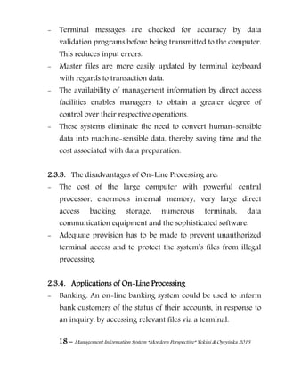 18 – Management Information System “Mordern Perspective” Yekini & Oyeyinka 2013
- Terminal messages are checked for accuracy by data
validation programs before being transmitted to the computer.
This reduces input errors.
- Master files are more easily updated by terminal keyboard
with regards to transaction data.
- The availability of management information by direct access
facilities enables managers to obtain a greater degree of
control over their respective operations.
- These systems eliminate the need to convert human-sensible
data into machine-sensible data, thereby saving time and the
cost associated with data preparation.
2.3.3. The disadvantages of On-Line Processing are:
- The cost of the large computer with powerful central
processor, enormous internal memory, very large direct
access backing storage, numerous terminals, data
communication equipment and the sophisticated software.
- Adequate provision has to be made to prevent unauthorized
terminal access and to protect the system‖s files from illegal
processing.
2.3.4. Applications of On-Line Processing
- Banking. An on-line banking system could be used to inform
bank customers of the status of their accounts, in response to
an inquiry, by accessing relevant files via a terminal.
 