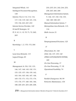 270 – Management Information System “Mordern Perspective” Yekini & Oyeyinka 2013
Integrated Whole, 141
Intelligent Document Recognition,
138
Internet, Viii, 8, 112, 114, 116,
117, 118, 119, 120, 121, 134,
155, 156, 243, 247, 253
Internet Service Provider, 120
IS And IT Strategies, 10
IT, 9, 10, 11, 12, 70, 71, 72, 260,
265
K
Knowledge, 1, 2, 170, 172, 266
L
Local Area Network, 115
Logical Design, 85
M
Management, Iv, Viii, 132, 133,
146, 147, 148, 149, 150, 151,
153, 155, 157, 158, 159, 162,
163, 164, 165, 166, 167, 168,
169, 170, 171, 172, 173, 174,
175, 176, 177, 180, 184, 186,
188, 200, 201, 203, 206, 208,
233, 235, 241, 242, 244, 253,
258, 265, 266, 268
Management Information System,
V, 146, 147, 150, 152, 153,
160, 180, 188, 201
Manual Information System, 7
Metropolitan Area Network, 115,
116
Multi-Access, 21
N
Nonprogrammed Decisions, 125
O
Observation, 81, 168
OCR, 136, 137, 139, 140
OFFICE AUTOMATION SYSTEM,
189
On-Line Processing, 17
On-Line Processing, 17, 18
Operational Feasibility, 74
P
Parallel Changeover, 98, 99
Perfective Maintenance, 104
 