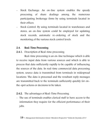 19 – Management Information System “Mordern Perspective” Yekini & Oyeyinka 2013
- Stock Exchange. An on-line system enables the speedy
processing of share dealings among the numerous
participating brokerage firms by using terminals located in
their offices.
- Stock Control. By using terminals located in warehouses and
stores, an on-line system could be employed for updating
stock records, automatic re-ordering of stock and the
monitoring of the various stock control levels.
2.4. Real-Time Processing
2.4.1. Description of Real-time processing
Real-time processing is an on-line technique which is able
to receive input data from various sources and which is able to
process that data sufficiently rapidly to be capable of influencing
the sources of the data. In real-time commercial data processing
system, source data is transmitted from terminals in widespread
locations. The data is processed and the resultant reply messages
are transmitted back to the terminals sufficiently quickly for on-
the-spot actions or decisions to be taken.
2.4.2. The advantages of Real-Time Processing
- The use of terminals enables clerical staff to have access to the
information they require for the efficient performance of their
jobs.
 