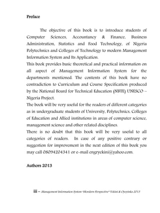 iii – Management Information System “Mordern Perspective” Yekini & Oyeyinka 2013
Preface
The objective of this book is to introduce students of
Computer Sciences, Accountancy & Finance, Business
Administration, Statistics and Food Technology, of Nigeria
Polytechnics and Colleges of Technology to modern Management
Information System and Its Application.
This book provides basic theoretical and practical information on
all aspect of Management Information System for the
departments mentioned. The contents of this book have no
contradiction to Curriculum and Course Specification produced
by the National Board for Technical Education (NBTE) UNESCO –
Nigeria Project.
The book will be very useful for the readers of different categories
as in undergraduate students of University, Polytechnics, Colleges
of Education and Allied institutions in areas of computer science,
management science and other related disciplines.
There is no doubt that this book will be very useful to all
categories of readers. In case of any positive contrary or
suggestion for improvement in the next edition of this book you
may call 08094204341 or e-mail engryekini@yahoo.com.
Authors 2013
 