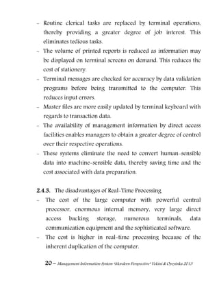 20 – Management Information System “Mordern Perspective” Yekini & Oyeyinka 2013
- Routine clerical tasks are replaced by terminal operations,
thereby providing a greater degree of job interest. This
eliminates tedious tasks.
- The volume of printed reports is reduced as information may
be displayed on terminal screens on demand. This reduces the
cost of stationery.
- Terminal messages are checked for accuracy by data validation
programs before being transmitted to the computer. This
reduces input errors.
- Master files are more easily updated by terminal keyboard with
regards to transaction data.
- The availability of management information by direct access
facilities enables managers to obtain a greater degree of control
over their respective operations.
- These systems eliminate the need to convert human-sensible
data into machine-sensible data, thereby saving time and the
cost associated with data preparation.
2.4.3. The disadvantages of Real-Time Processing
- The cost of the large computer with powerful central
processor, enormous internal memory, very large direct
access backing storage, numerous terminals, data
communication equipment and the sophisticated software.
- The cost is higher in real-time processing because of the
inherent duplication of the computer.
 