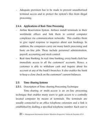 21 – Management Information System “Mordern Perspective” Yekini & Oyeyinka 2013
- Adequate provision has to be made to prevent unauthorized
terminal access and to protect the system‖s files from illegal
processing.
2.4.4. Applications of Real-Time Processing
- Airline Reservation System. Airlines install terminals in their
worldwide offices and link them to central computer
complexes via communication networks. This enables them
to give rapid response to inquiries about seat bookings. In
addition, the computers carry out many batch processing and
basic on-line jobs. These include personnel administration,
payroll, accounting and stock control.
- Real-time Banking. In real-time banking, every bank clerk has
immediate access to all the customers‖ accounts. Hence, a
customer is able to withdraw cash and inquire about his
account at any of the bank‖s branches. It also enables the bank
to keep a close check on the customers‖ current balances.
2.5. Time-Sharing Systems
2.5.1. Description of Time-sharing Processing Technique
Time-sharing or multi-access is an on-line processing
technique that enables many users to gain access to a centrally
located computer by means of terminals. The terminals are
usually connected to an office telephone extension and a link is
established by dialling a specified telephone number. Each user is
 