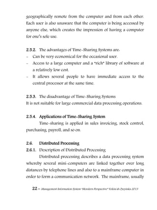 22 – Management Information System “Mordern Perspective” Yekini & Oyeyinka 2013
geographically remote from the computer and from each other.
Each user is also unaware that the computer is being accessed by
anyone else, which creates the impression of having a computer
for one‖s sole use.
2.5.2. The advantages of Time-Sharing Systems are:
- Can be very economical for the occasional user.
- Access to a large computer and a “rich” library of software at
a relatively low cost.
- It allows several people to have immediate access to the
central processor at the same time.
2.5.3. The disadvantage of Time-Sharing Systems
It is not suitable for large commercial data processing operations.
2.5.4. Applications of Time-Sharing System
Time-sharing is applied in sales invoicing, stock control,
purchasing, payroll, and so on.
2.6. Distributed Processing
2.6.1. Description of Distributed Processing
Distributed processing describes a data processing system
whereby several mini-computers are linked together over long
distances by telephone lines and also to a mainframe computer in
order to form a communication network. The mainframe, usually
 