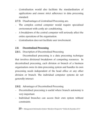25 – Management Information System “Mordern Perspective” Yekini & Oyeyinka 2013
- Centralisation would also facilitate the standardisation of
applications and ensure strict adherence to data processing
standard.
2.7.3. Disadvantages of Centralised Processing are:
- The complex central computer would require specialised
environment with costly air-conditioning.
- A breakdown of the central computer will seriously affect the
entire operations of the organisation.
- Centralisation does not facilitate user involvement.
2.8. Decentralized Processing
2.8.1. Description of Decentralised Processing
Decentralised processing is a data processing technique
that involves divisional breakdown of computing resources. In
decentralised processing, each division or branch of a business
organisation owns its data processing system and handles its own
processing needs independent of the head office or any other
division or branch. The individual computer systems do not
generally interact.
2.8.2. Advantages of Decentralised Processing
- Decentralised processing is useful where branch autonomy is
very important.
- Individual branches can access their own system without
constraints.
 