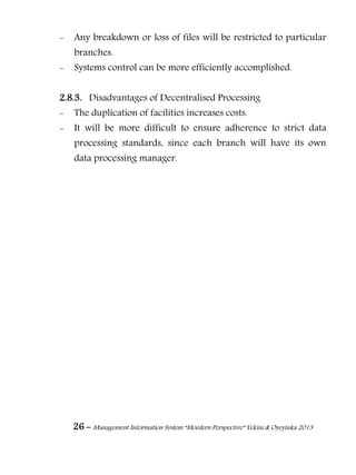26 – Management Information System “Mordern Perspective” Yekini & Oyeyinka 2013
- Any breakdown or loss of files will be restricted to particular
branches.
- Systems control can be more efficiently accomplished.
2.8.3. Disadvantages of Decentralised Processing
- The duplication of facilities increases costs.
- It will be more difficult to ensure adherence to strict data
processing standards, since each branch will have its own
data processing manager.
 
