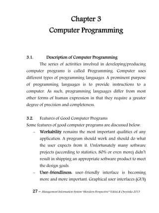 27 – Management Information System “Mordern Perspective” Yekini & Oyeyinka 2013
Chapter 3
Computer Programming
3.1. Description of Computer Programming
The series of activities involved in developing/producing
computer programs is called Programming. Computer uses
different types of programming languages. A prominent purpose
of programming languages is to provide instructions to a
computer. As such, programming languages differ from most
other forms of human expression in that they require a greater
degree of precision and completeness.
3.2. Features of Good Computer Programs
Some features of good computer programs are discussed below.
- Workability remains the most important qualities of any
application. A program should work and should do what
the user expects from it. Unfortunately many software
projects (according to statistics, 80% or even more) didn‖t
result in shipping an appropriate software product to meet
the design goals.
- User-friendliness: user-friendly interface is becoming
more and more important. Graphical user interfaces (GUI)
 