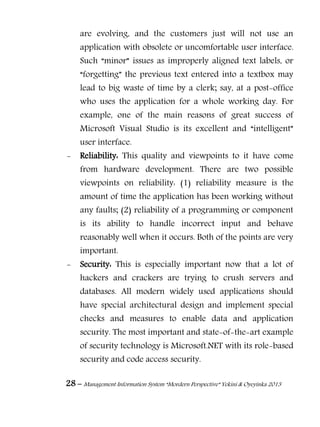 28 – Management Information System “Mordern Perspective” Yekini & Oyeyinka 2013
are evolving, and the customers just will not use an
application with obsolete or uncomfortable user interface.
Such “minor” issues as improperly aligned text labels, or
“forgetting” the previous text entered into a textbox may
lead to big waste of time by a clerk; say, at a post-office
who uses the application for a whole working day. For
example, one of the main reasons of great success of
Microsoft Visual Studio is its excellent and “intelligent”
user interface.
- Reliability: This quality and viewpoints to it have come
from hardware development. There are two possible
viewpoints on reliability: (1) reliability measure is the
amount of time the application has been working without
any faults; (2) reliability of a programming or component
is its ability to handle incorrect input and behave
reasonably well when it occurs. Both of the points are very
important.
- Security: This is especially important now that a lot of
hackers and crackers are trying to crush servers and
databases. All modern widely used applications should
have special architectural design and implement special
checks and measures to enable data and application
security. The most important and state-of-the-art example
of security technology is Microsoft.NET with its role-based
security and code access security.
 