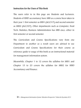 iv – Management Information System “Mordern Perspective” Yekini & Oyeyinka 2013
Instruction for the Users of This Book
The users refer to in this page are Students and Lecturers.
Students of HND accountancy have MIS as a course been taken in
their year 1 first semester as MIS1 (ACC317) and second semester
as MIS2 (ACC327). Other departments such as Computer, Food
Tech, Statistics, Business Administration has MIS once, either in
first semester or second semester.
The Curriculum and Course Specifications vary from one
Department to another as a result users are advised to use
Curriculum and Course Specifications for their course as
reference guide to usage of this book as an instructional material
for management information system.
Meanwhile, Chapter 1 to 12 covers the syllabus for MIS1 and
Chapter 13 to 23 covers the syllabus for MIS2 for HND
Accountancy and Finance.
 