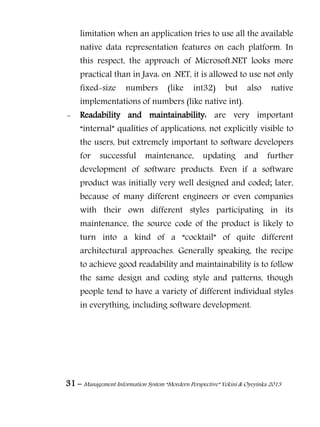 31 – Management Information System “Mordern Perspective” Yekini & Oyeyinka 2013
limitation when an application tries to use all the available
native data representation features on each platform. In
this respect, the approach of Microsoft.NET looks more
practical than in Java: on .NET, it is allowed to use not only
fixed-size numbers (like int32) but also native
implementations of numbers (like native int).
- Readability and maintainability: are very important
“internal” qualities of applications, not explicitly visible to
the users, but extremely important to software developers
for successful maintenance, updating and further
development of software products. Even if a software
product was initially very well designed and coded; later,
because of many different engineers or even companies
with their own different styles participating in its
maintenance, the source code of the product is likely to
turn into a kind of a “cocktail” of quite different
architectural approaches. Generally speaking, the recipe
to achieve good readability and maintainability is to follow
the same design and coding style and patterns, though
people tend to have a variety of different individual styles
in everything, including software development.
 