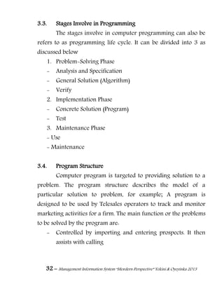 32 – Management Information System “Mordern Perspective” Yekini & Oyeyinka 2013
3.3. Stages Involve in Programming
The stages involve in computer programming can also be
refers to as programming life cycle. It can be divided into 3 as
discussed below
1. Problem-Solving Phase
- Analysis and Specification
- General Solution (Algorithm)
- Verify
2. Implementation Phase
- Concrete Solution (Program)
- Test
3. Maintenance Phase
- Use
- Maintenance
3.4. Program Structure
Computer program is targeted to providing solution to a
problem. The program structure describes the model of a
particular solution to problem, for example; A program is
designed to be used by Telesales operators to track and monitor
marketing activities for a firm. The main function or the problems
to be solved by the program are:
- Controlled by importing and entering prospects. It then
assists with calling
 