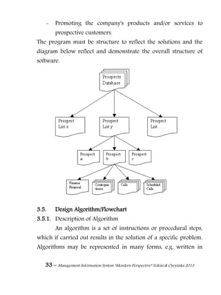 33 – Management Information System “Mordern Perspective” Yekini & Oyeyinka 2013
- Promoting the company's products and/or services to
prospective customers.
The program must be structure to reflect the solutions and the
diagram below reflect and demonstrate the overall structure of
software.
3.5. Design Algorithm/Flowchart
3.5.1. Description of Algorithm
An algorithm is a set of instructions or procedural steps,
which if carried out results in the solution of a specific problem.
Algorithms may be represented in many forms, e.g. written in
 