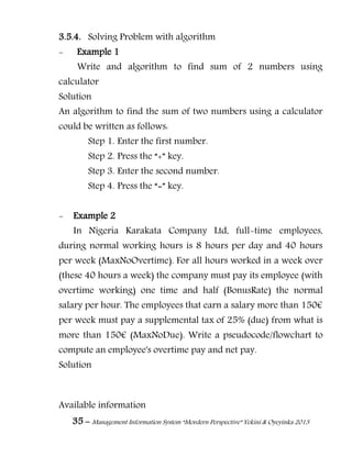 35 – Management Information System “Mordern Perspective” Yekini & Oyeyinka 2013
3.5.4. Solving Problem with algorithm
- Example 1
Write and algorithm to find sum of 2 numbers using
calculator
Solution
An algorithm to find the sum of two numbers using a calculator
could be written as follows:
Step 1. Enter the first number.
Step 2. Press the “+” key.
Step 3. Enter the second number.
Step 4. Press the “=” key.
- Example 2
In Nigeria Karakata Company Ltd, full-time employees,
during normal working hours is 8 hours per day and 40 hours
per week (MaxNoOvertime). For all hours worked in a week over
(these 40 hours a week) the company must pay its employee (with
overtime working) one time and half (BonusRate) the normal
salary per hour. The employees that earn a salary more than 150€
per week must pay a supplemental tax of 25% (due) from what is
more than 150€ (MaxNoDue). Write a pseudocode/flowchart to
compute an employee's overtime pay and net pay.
Solution
Available information
 