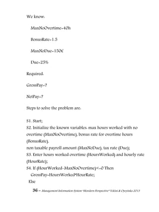 36 – Management Information System “Mordern Perspective” Yekini & Oyeyinka 2013
We know:
MaxNoOvertime=40h
BonusRate=1.5
MaxNoDue=150€
Due=25%
Required:
GrossPay=?
NetPay=?
Steps to solve the problem are:
S1. Start;
S2. Initialize the known variables: max hours worked with no
overtime (MaxNoOvertime), bonus rate for overtime hours
(BonusRate),
non taxable payroll amount (MaxNoDue), tax rate (Due);
S3. Enter hours worked overtime (HoursWorked) and hourly rate
(HourRate);
S4. If (HourWorked-MaxNoOvertime)<=0 Then
GrossPay=HoursWorked*HourRate;
Else
 