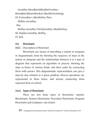 37 – Management Information System “Mordern Perspective” Yekini & Oyeyinka 2013
GrossPay=HourRate*(MaxNoOvertime +
BonusRate*(HoursWorked-MaxNoOvertime));
S5. If GrossPay<=MaxNoDue Then
NetPay=GrossPay;
Else
NetPay=GrossPay-Due*(GrossPay-MaxNoDue);
S6. Display GrossPay, NetPay;
S7. End.
3.6. Flowcharts
3.6.1. Description of Flowchart
Flowcharts are means of describing a system or program
in diagrammatic form by showing the sequence of steps in the
system or program and the relationships between it is a type of
diagram that represents an algorithm or process, showing the
steps as boxes of various kinds, and their order by connecting
them with arrows. This diagrammatic representation can give a
step-by-step solution to a given problem. Process operations are
represented in these boxes, and arrows connecting them
represent flow of control.
3.6.2. Types of Flowcharts
There are five basic types of flowcharts, namely,
Blockcharts, Systems Flowcharts, Procedure Flowcharts, Program
Flowcharts and Computer-run Charts.
 