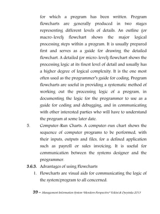 39 – Management Information System “Mordern Perspective” Yekini & Oyeyinka 2013
for which a program has been written. Program
flowcharts are generally produced in two stages
representing different levels of details. An outline (or
macro-level) flowchart shows the major logical
processing steps within a program. It is usually prepared
first and serves as a guide for drawing the detailed
flowchart. A detailed (or micro-level) flowchart shows the
processing logic at its finest level of detail and usually has
a higher degree of logical complexity. It is the one most
often used as the programmer‖s guide for coding. Program
flowcharts are useful in providing a systematic method of
working out the processing logic of a program, in
documenting the logic for the programmer to use as a
guide for coding and debugging, and in communicating
with other interested parties who will have to understand
the program at some later date.
5. Computer-Run Charts: A computer-run chart shows the
sequence of computer programs to be performed, with
their inputs, outputs and files, for a defined application
such as payroll or sales invoicing. It is useful for
communication between the systems designer and the
programmer.
3.6.3. Advantages of using Flowcharts
1. Flowcharts are visual aids for communicating the logic of
the system/program to all concerned.
 