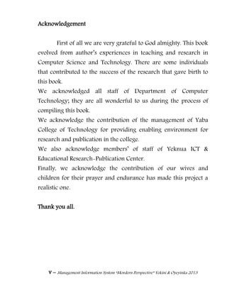 v – Management Information System “Mordern Perspective” Yekini & Oyeyinka 2013
Acknowledgement
First of all we are very grateful to God almighty. This book
evolved from author‖s experiences in teaching and research in
Computer Science and Technology. There are some individuals
that contributed to the success of the research that gave birth to
this book.
We acknowledged all staff of Department of Computer
Technology; they are all wonderful to us during the process of
compiling this book.
We acknowledge the contribution of the management of Yaba
College of Technology for providing enabling environment for
research and publication in the college.
We also acknowledge members‖ of staff of Yeknua ICT &
Educational Research-Publication Center.
Finally, we acknowledge the contribution of our wives and
children for their prayer and endurance has made this project a
realistic one.
Thank you all.
 